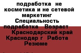 подработка ,не косметика и не сетевой маркетинг › Специальность ­ подработка › Возраст ­ 34 - Краснодарский край, Краснодар г. Работа » Резюме   